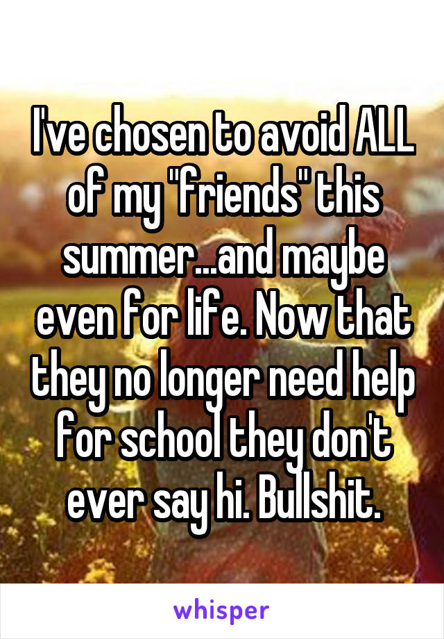 I've chosen to avoid ALL of my "friends" this summer...and maybe even for life. Now that they no longer need help for school they don't ever say hi. Bullshit.