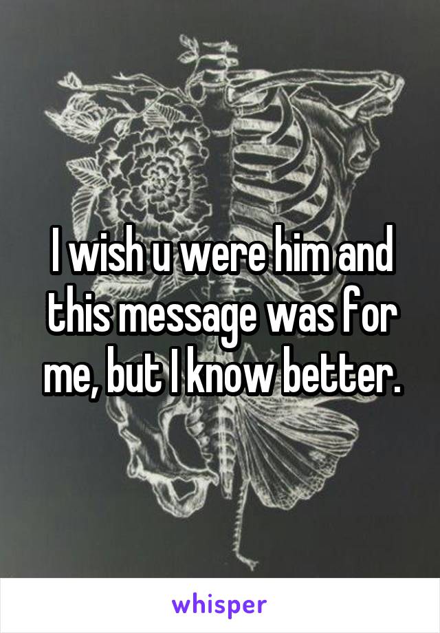 I wish u were him and this message was for me, but I know better.