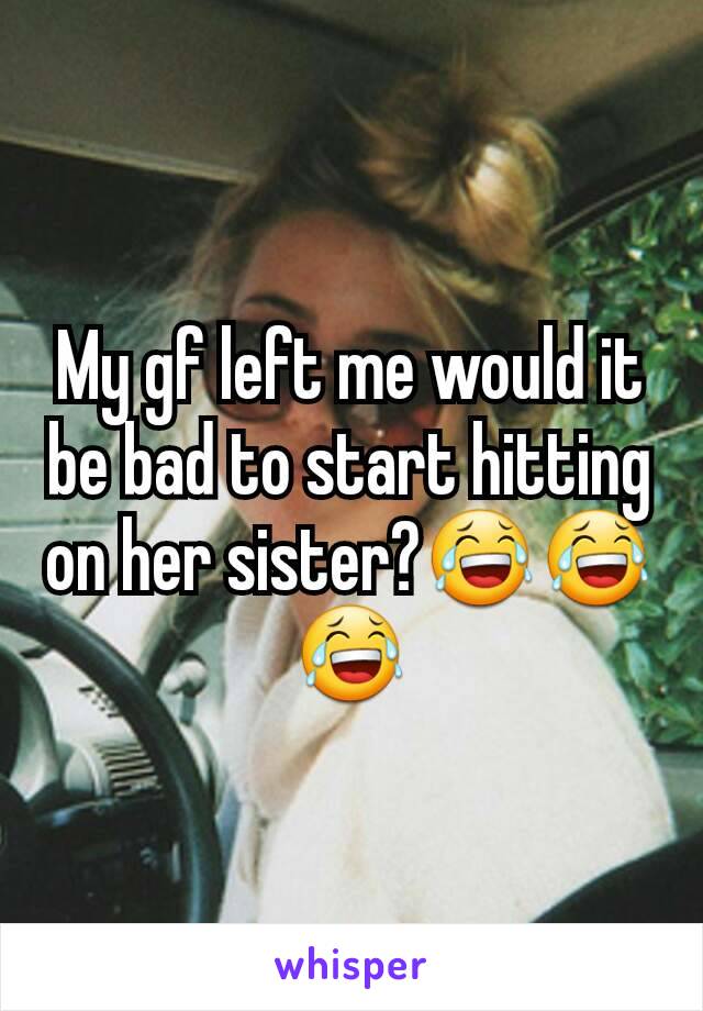 My gf left me would it be bad to start hitting on her sister?😂😂😂