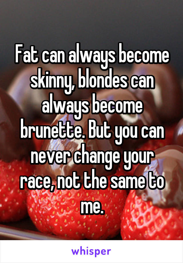 Fat can always become skinny, blondes can always become brunette. But you can never change your race, not the same to me.