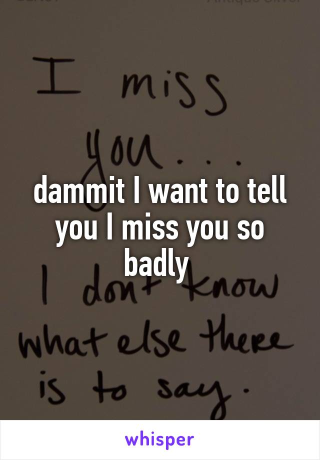 dammit I want to tell you I miss you so badly 