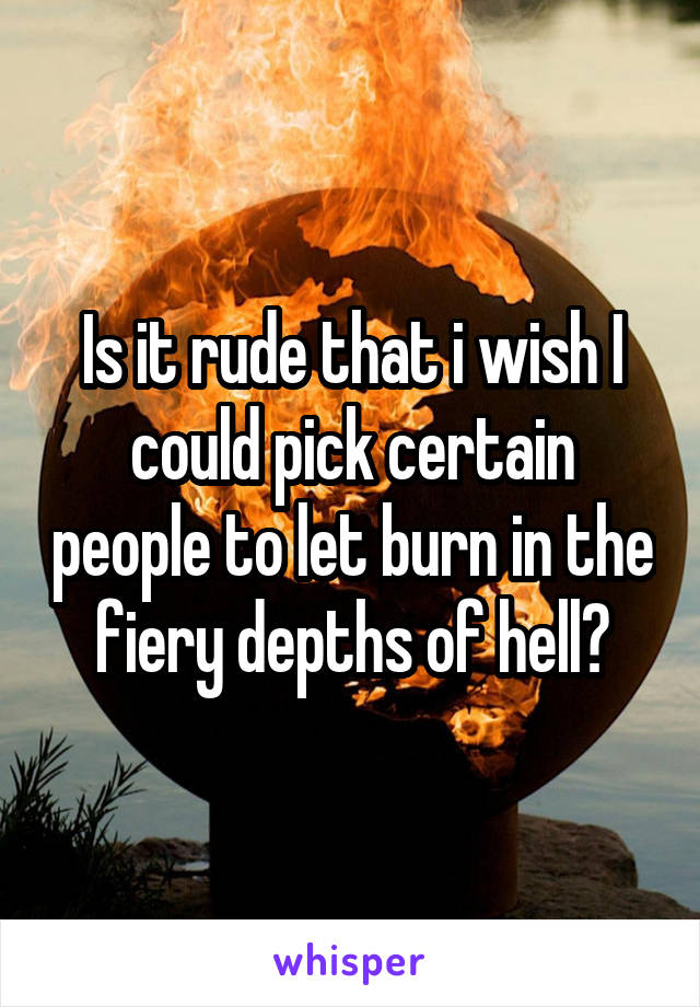 Is it rude that i wish I could pick certain people to let burn in the fiery depths of hell?