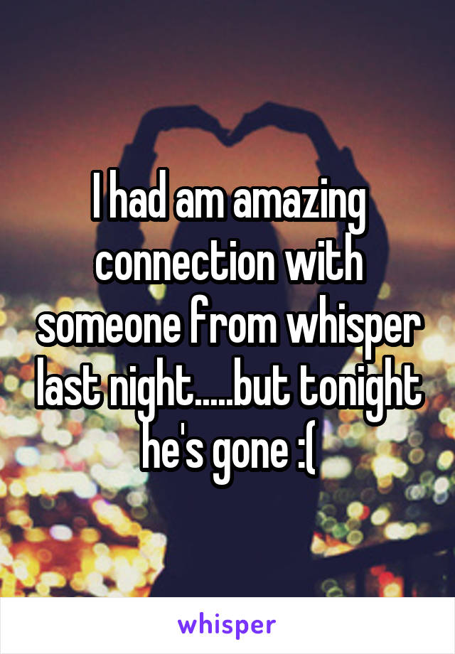 I had am amazing connection with someone from whisper last night.....but tonight he's gone :(