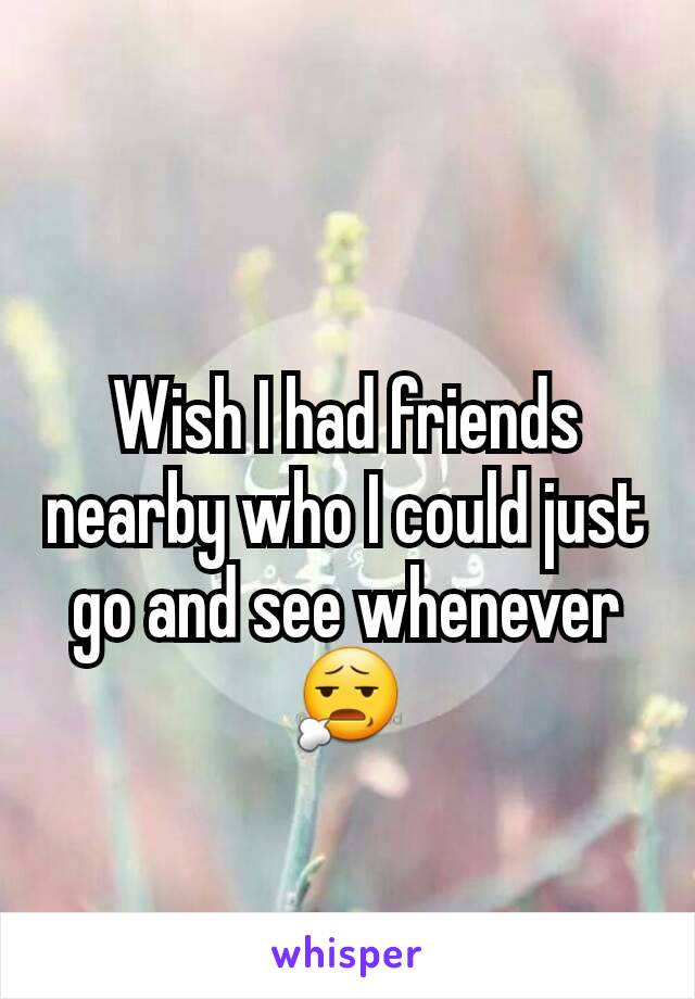 Wish I had friends nearby who I could just go and see whenever 😧