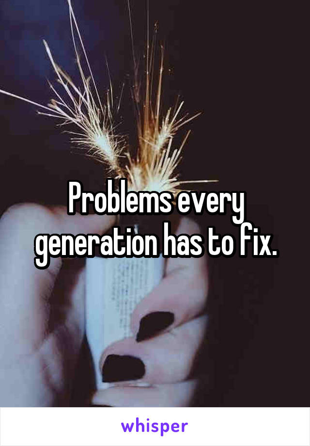 Problems every generation has to fix.