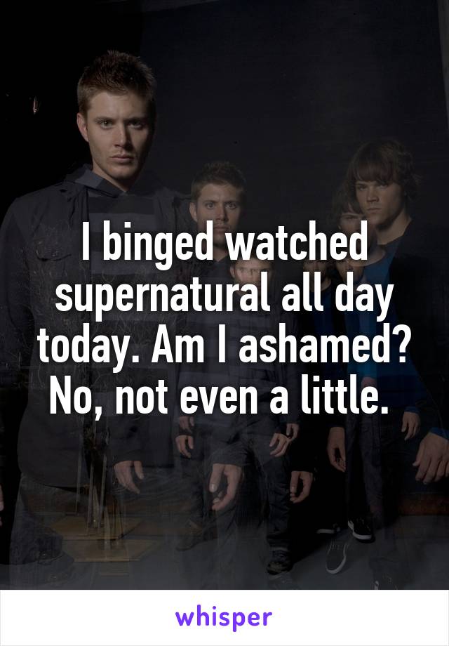 I binged watched supernatural all day today. Am I ashamed? No, not even a little. 