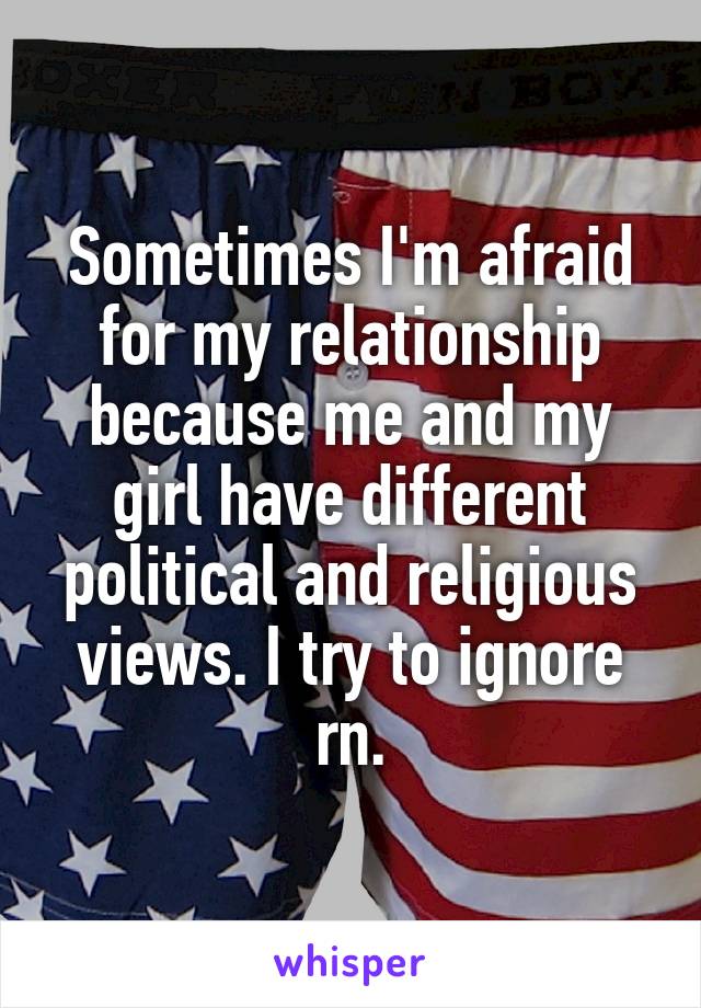 Sometimes I'm afraid for my relationship because me and my girl have different political and religious views. I try to ignore rn.