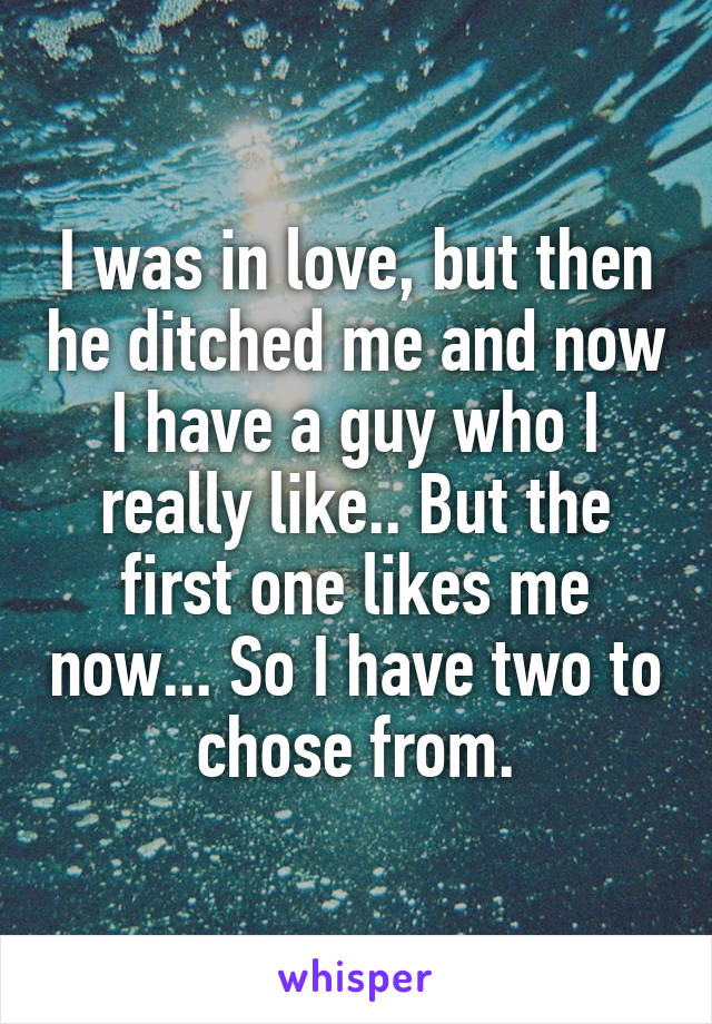 I was in love, but then he ditched me and now I have a guy who I really like.. But the first one likes me now... So I have two to chose from.