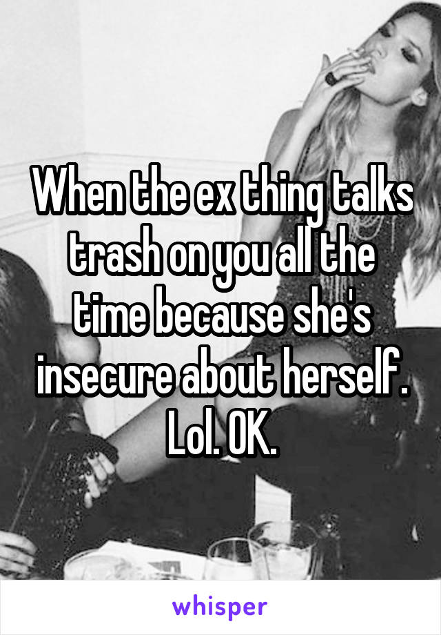 When the ex thing talks trash on you all the time because she's insecure about herself. Lol. OK.