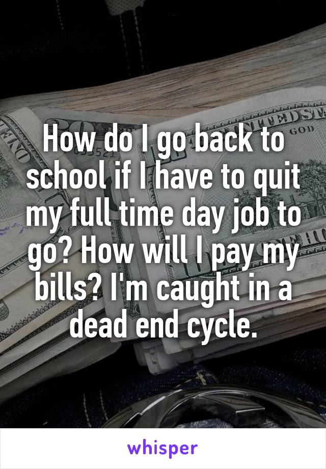 How do I go back to school if I have to quit my full time day job to go? How will I pay my bills? I'm caught in a dead end cycle.