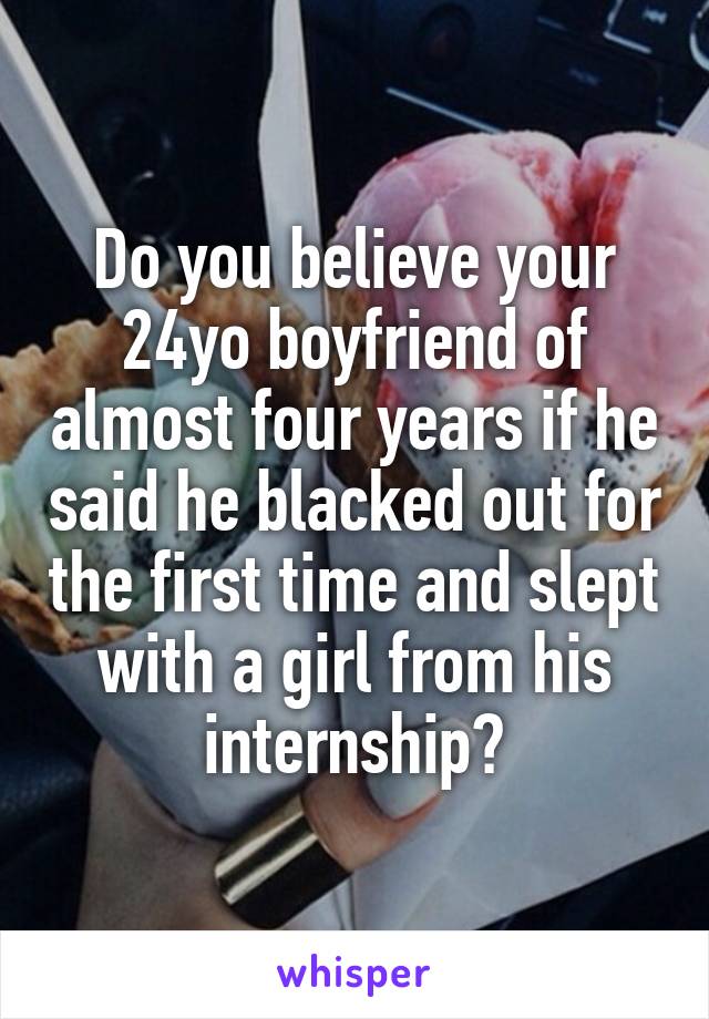 Do you believe your 24yo boyfriend of almost four years if he said he blacked out for the first time and slept with a girl from his internship?