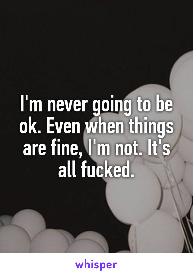 I'm never going to be ok. Even when things are fine, I'm not. It's all fucked.