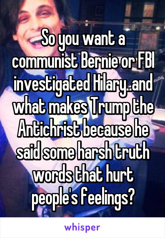 So you want a communist Bernie or FBI investigated Hilary..and what makes Trump the Antichrist because he said some harsh truth words that hurt people's feelings?