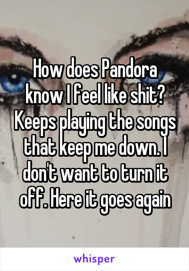 How does Pandora know I feel like shit? Keeps playing the songs that keep me down. I don't want to turn it off. Here it goes again