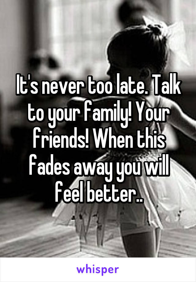 It's never too late. Talk to your family! Your friends! When this fades away you will feel better..