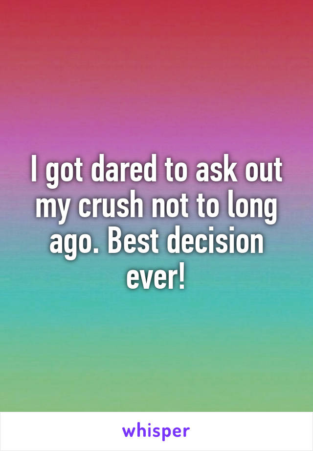 I got dared to ask out my crush not to long ago. Best decision ever!