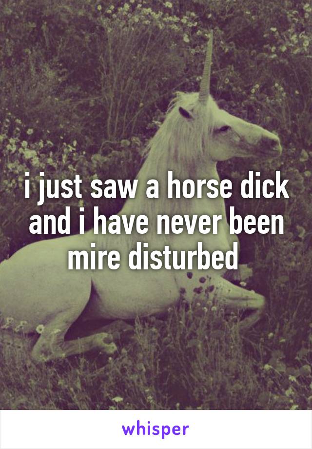 i just saw a horse dick and i have never been mire disturbed 