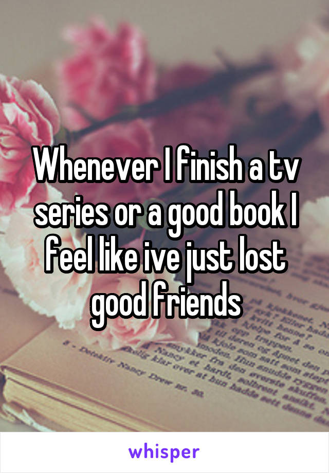 Whenever I finish a tv series or a good book I feel like ive just lost good friends