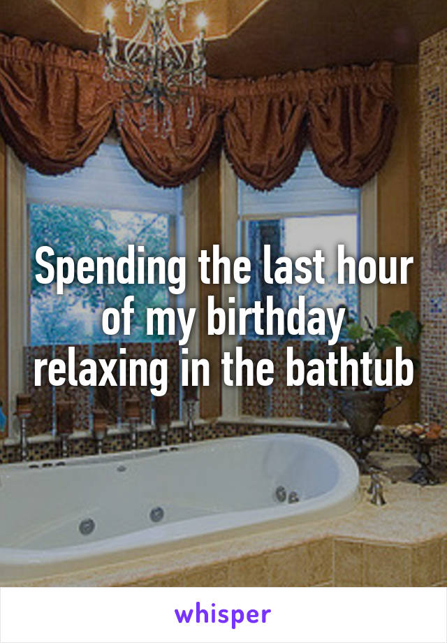 Spending the last hour of my birthday relaxing in the bathtub