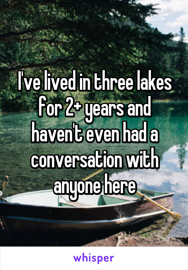 I've lived in three lakes for 2+ years and haven't even had a conversation with anyone here