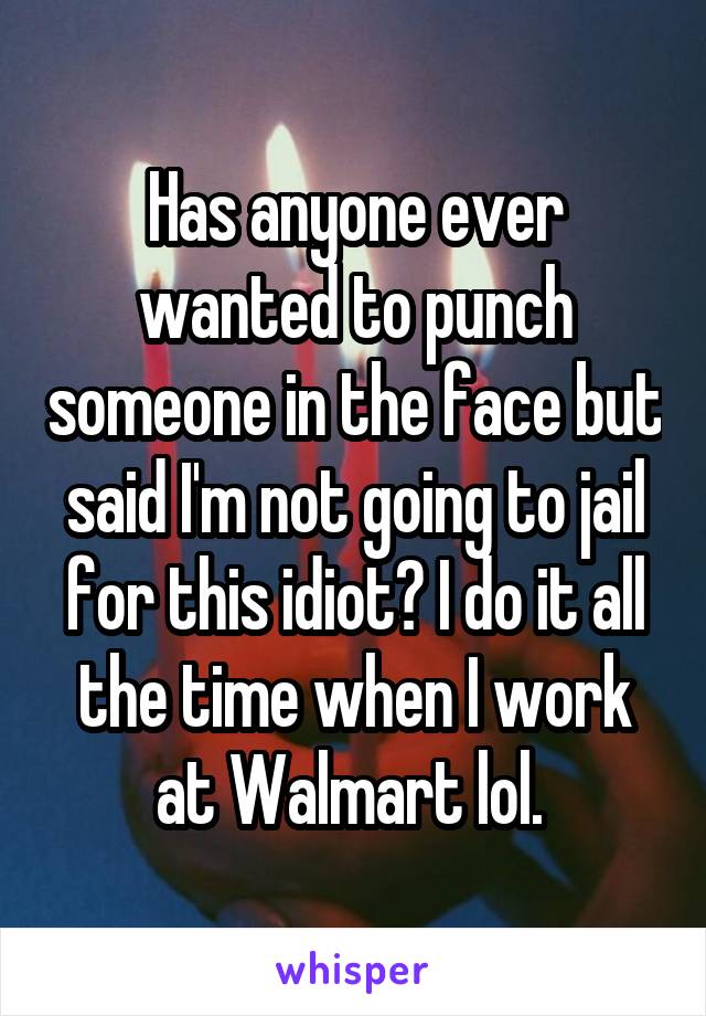 Has anyone ever wanted to punch someone in the face but said I'm not going to jail for this idiot? I do it all the time when I work at Walmart lol. 