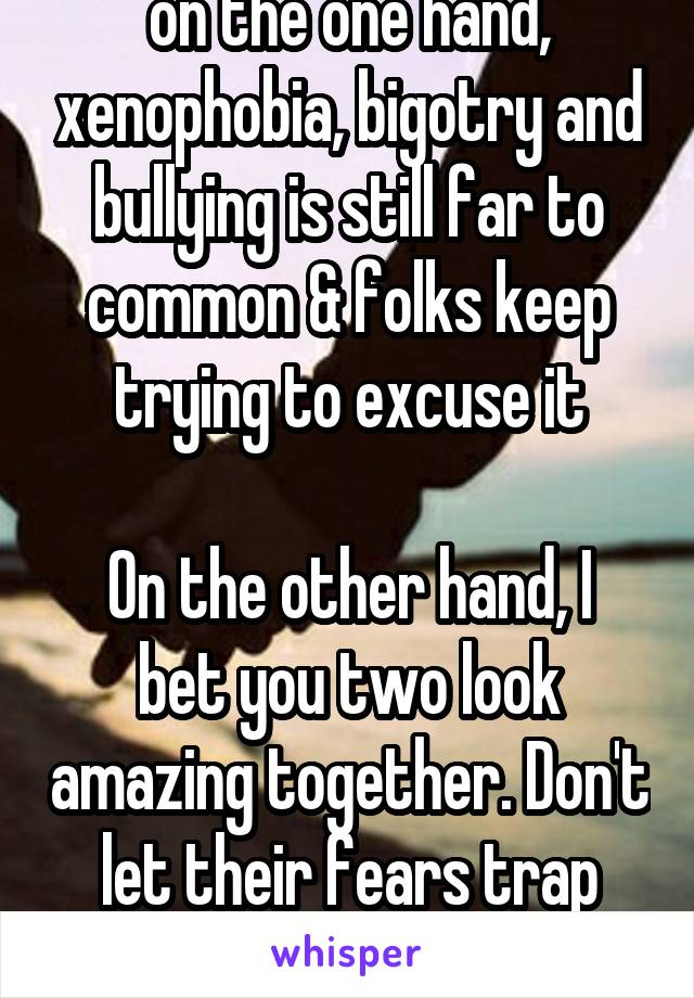 on the one hand, xenophobia, bigotry and bullying is still far to common & folks keep trying to excuse it

On the other hand, I bet you two look amazing together. Don't let their fears trap you.