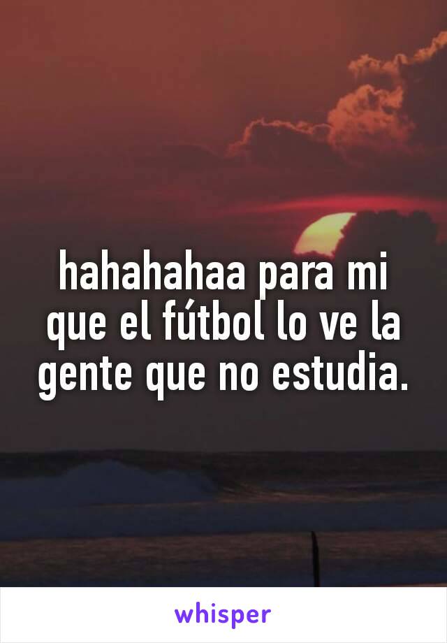 hahahahaa para mi que el fútbol lo ve la gente que no estudia.