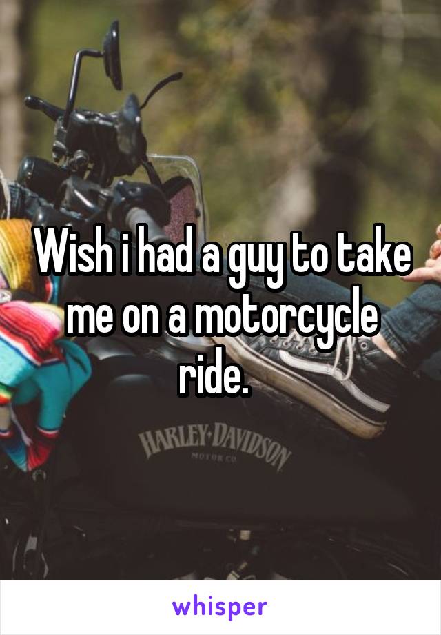 Wish i had a guy to take me on a motorcycle ride.  