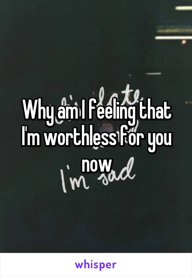 Why am I feeling that I'm worthless for you now