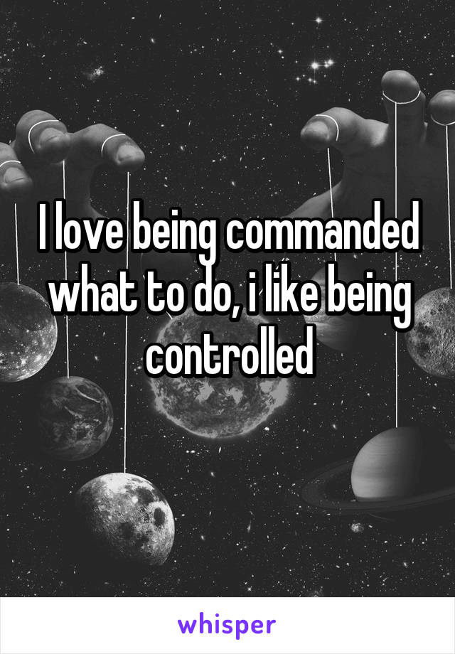 I love being commanded what to do, i like being controlled
