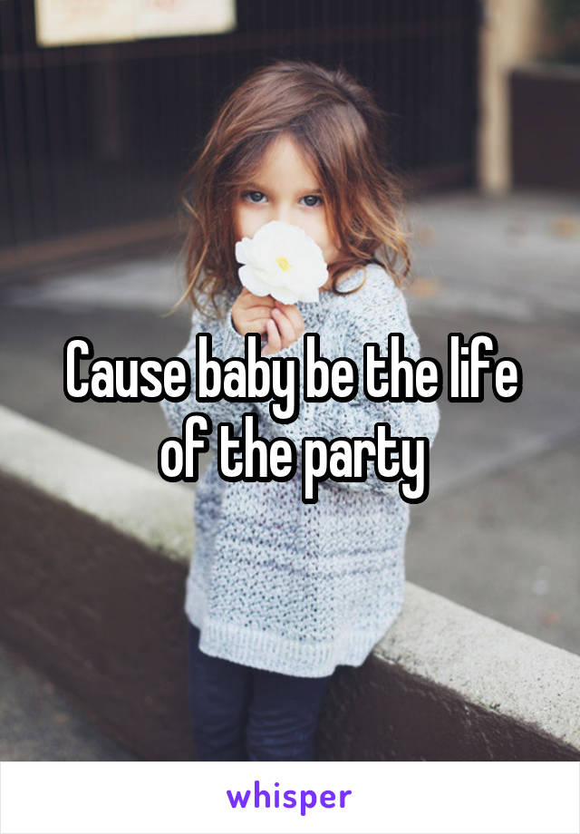 Cause baby be the life of the party