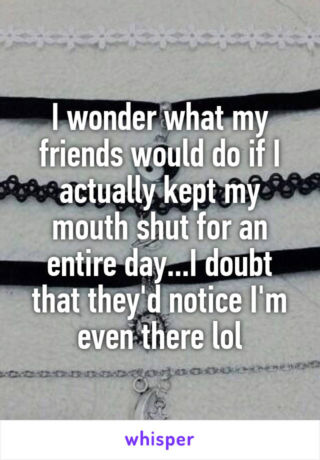 I wonder what my friends would do if I actually kept my mouth shut for an entire day...I doubt that they'd notice I'm even there lol