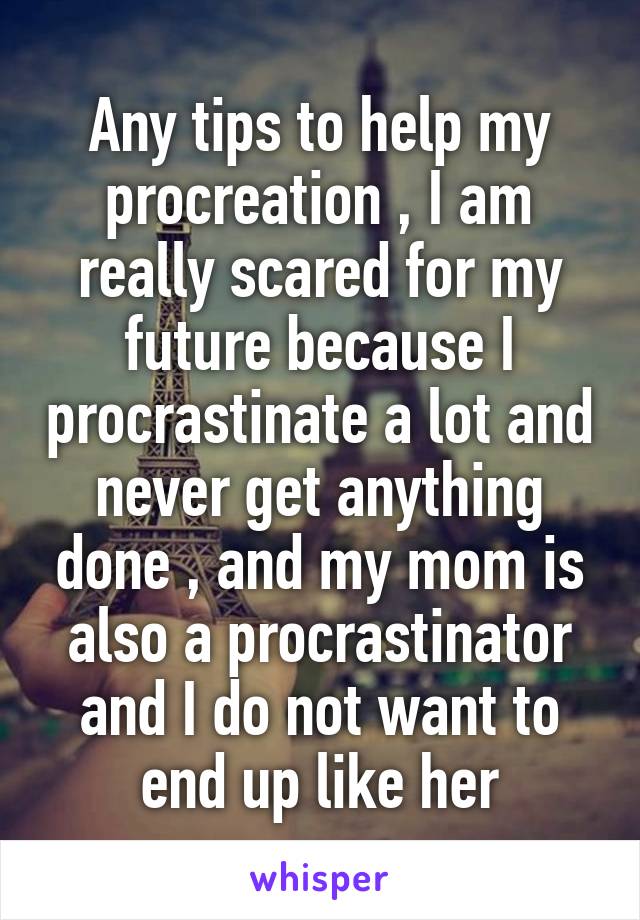 Any tips to help my procreation , I am really scared for my future because I procrastinate a lot and never get anything done , and my mom is also a procrastinator and I do not want to end up like her