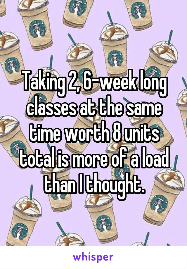 Taking 2, 6-week long classes at the same time worth 8 units total is more of a load than I thought.