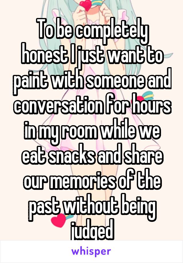 To be completely honest I just want to paint with someone and conversation for hours in my room while we eat snacks and share our memories of the past without being judged