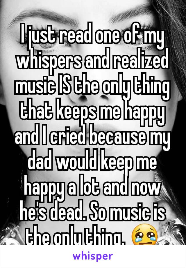 I just read one of my whispers and realized music IS the only thing that keeps me happy and I cried because my dad would keep me happy a lot and now he's dead. So music is the only thing. 😢