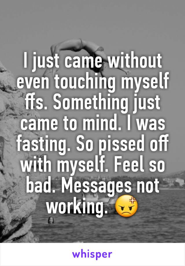 I just came without even touching myself ffs. Something just came to mind. I was fasting. So pissed off with myself. Feel so bad. Messages not working. 😡