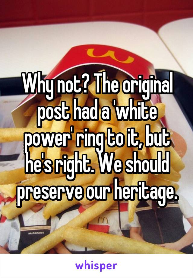 Why not? The original post had a 'white power' ring to it, but he's right. We should preserve our heritage.