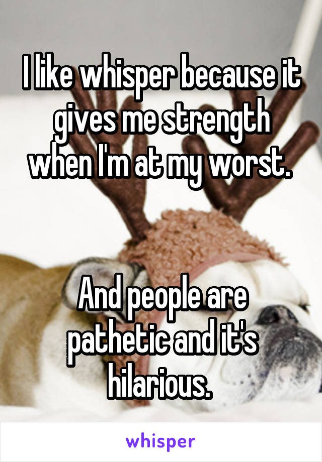 I like whisper because it gives me strength when I'm at my worst. 


And people are pathetic and it's hilarious. 