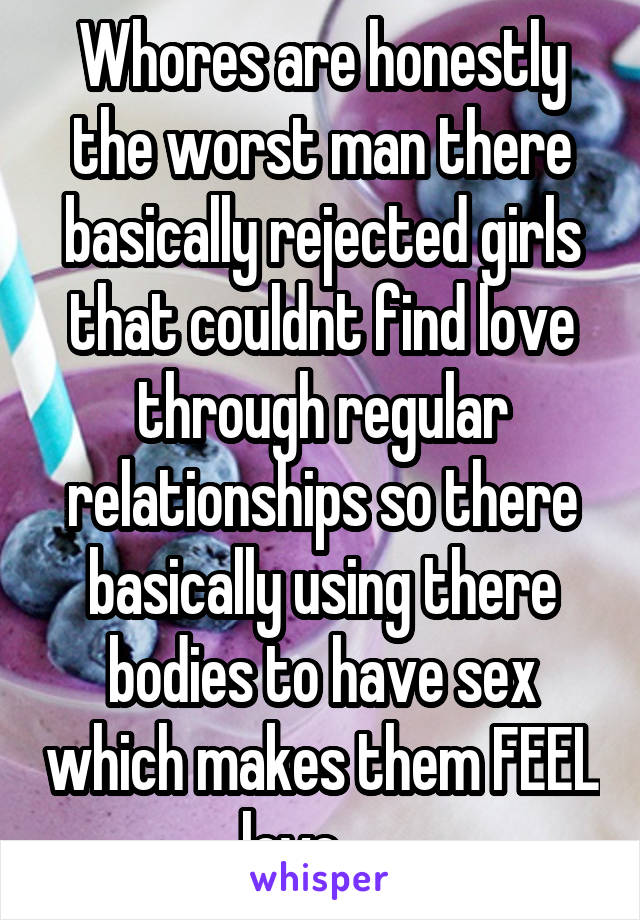 Whores are honestly the worst man there basically rejected girls that couldnt find love through regular relationships so there basically using there bodies to have sex which makes them FEEL love......