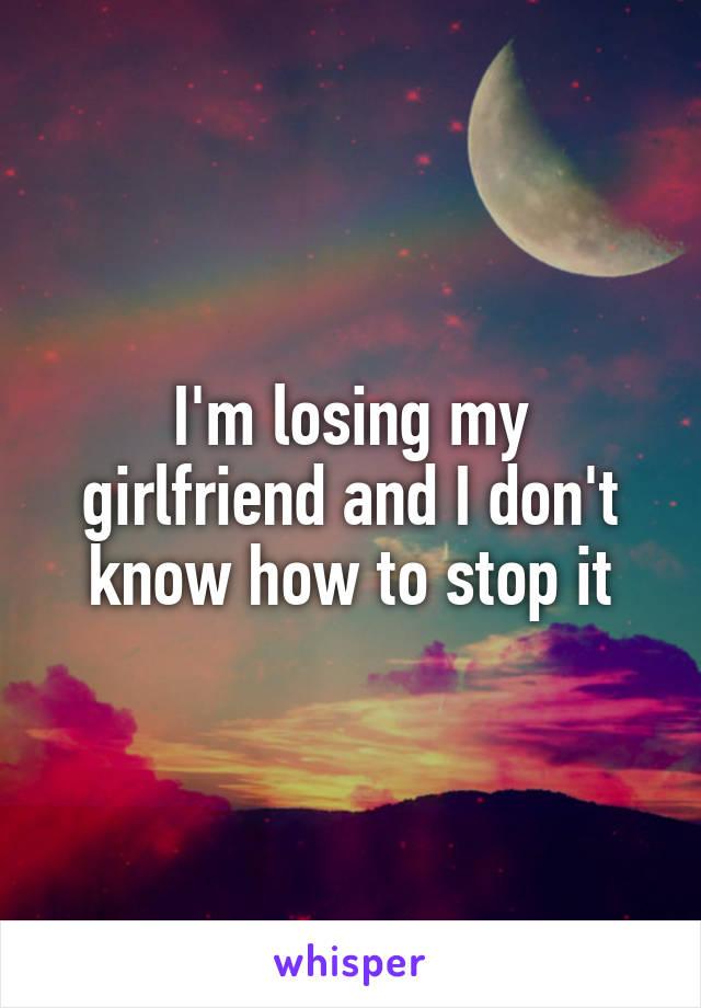 I'm losing my girlfriend and I don't know how to stop it