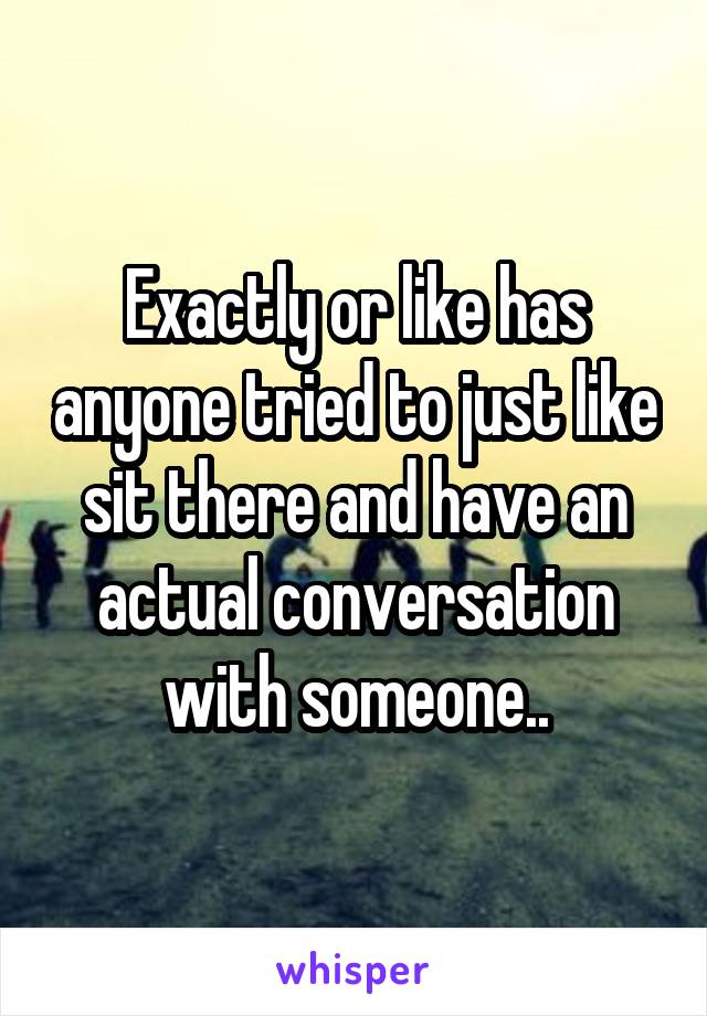 Exactly or like has anyone tried to just like sit there and have an actual conversation with someone..