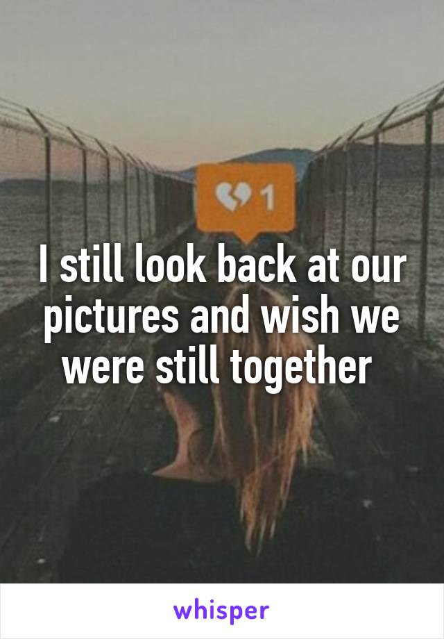 I still look back at our pictures and wish we were still together 