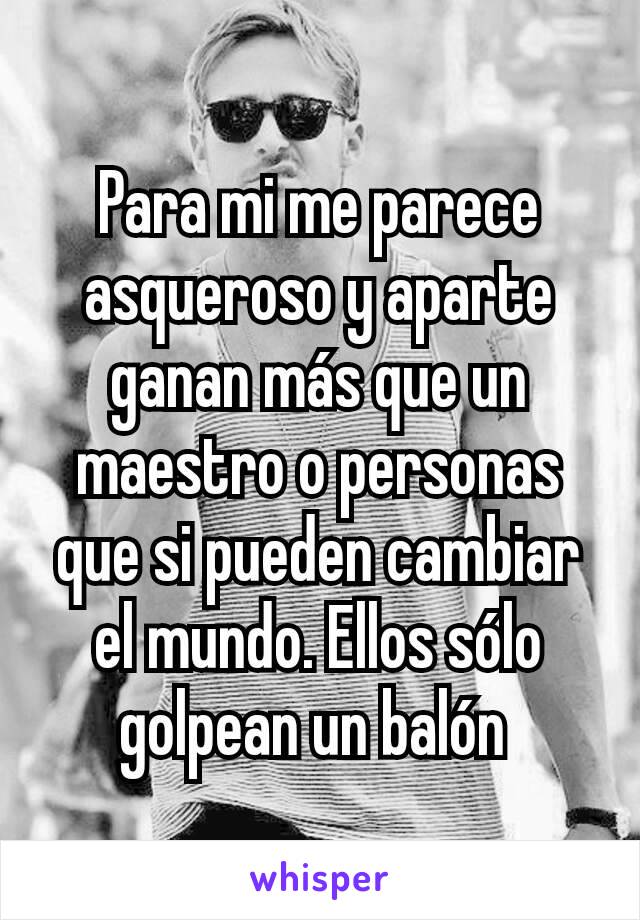 Para mi me parece asqueroso y aparte ganan más que un maestro o personas que si pueden cambiar el mundo. Ellos sólo golpean un balón 