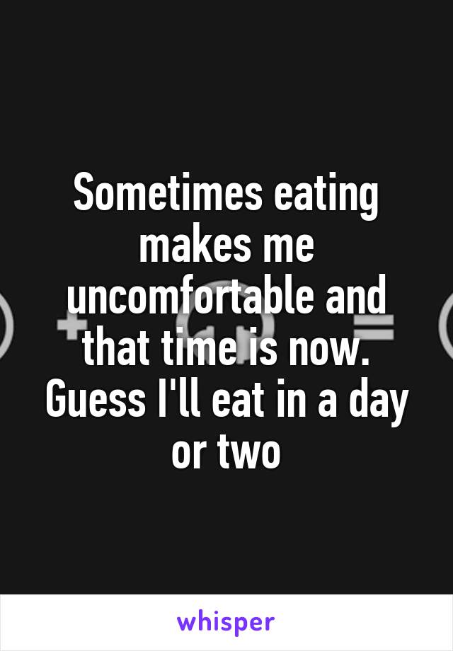 Sometimes eating makes me uncomfortable and that time is now. Guess I'll eat in a day or two