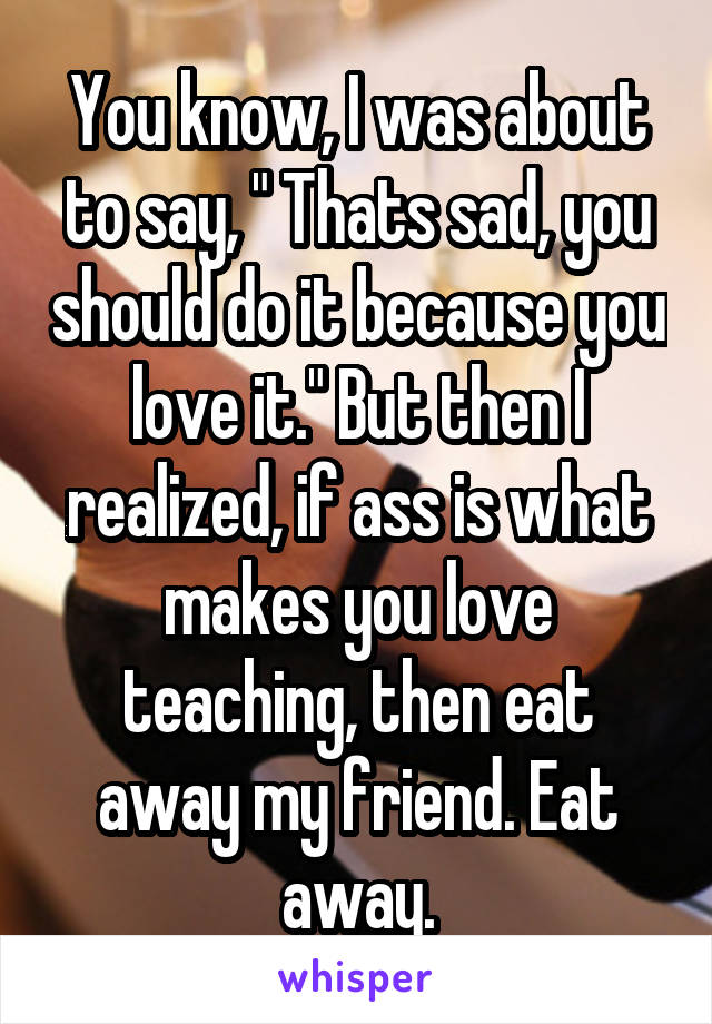 You know, I was about to say, " Thats sad, you should do it because you love it." But then I realized, if ass is what makes you love teaching, then eat away my friend. Eat away.