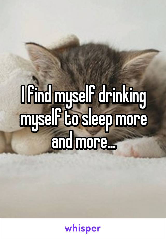 I find myself drinking myself to sleep more and more...