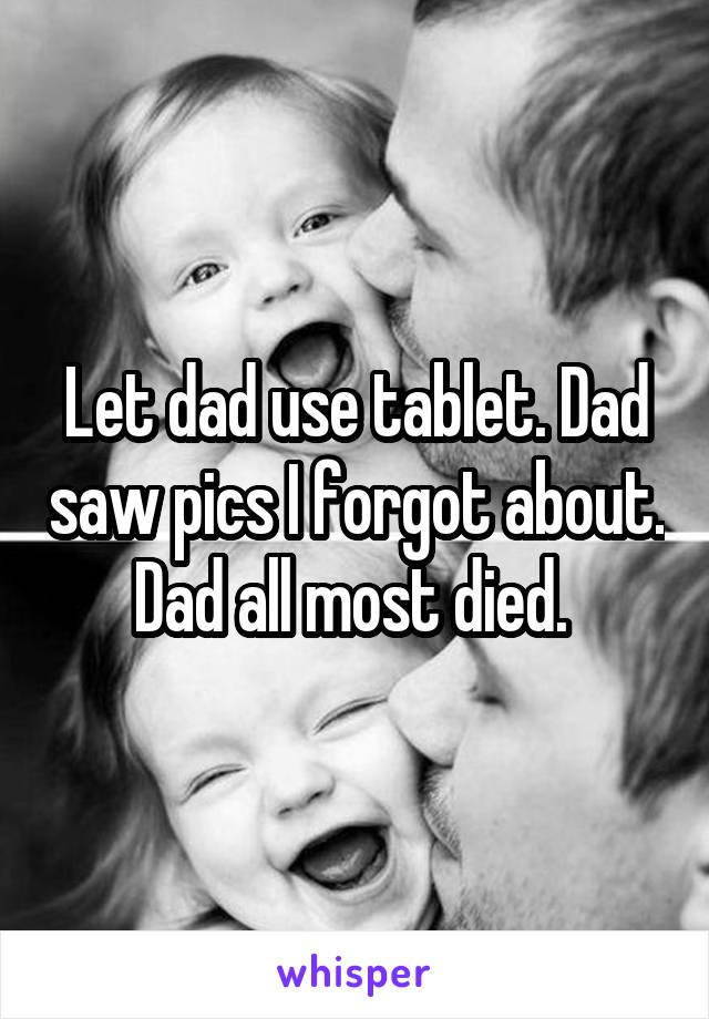 Let dad use tablet. Dad saw pics I forgot about. Dad all most died. 