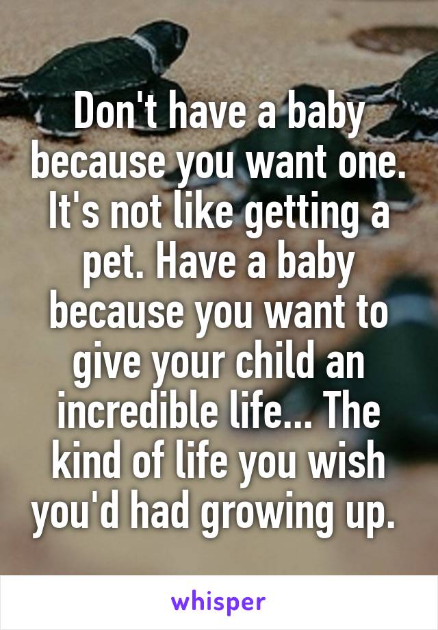 Don't have a baby because you want one. It's not like getting a pet. Have a baby because you want to give your child an incredible life... The kind of life you wish you'd had growing up. 