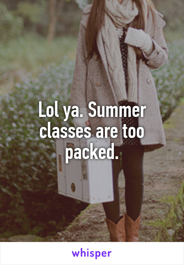 Lol ya. Summer classes are too packed.